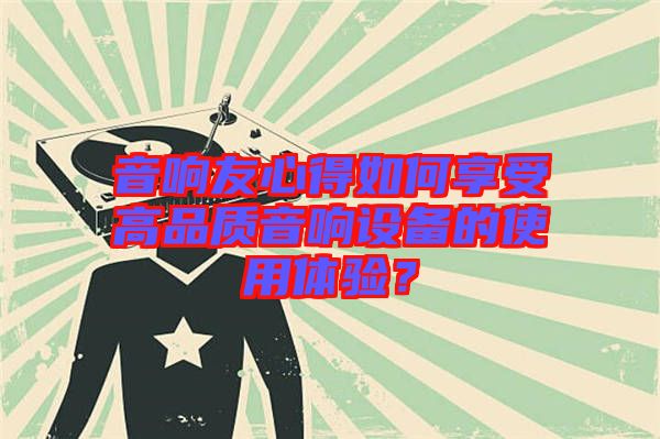 音響友心得如何享受高品質(zhì)音響設(shè)備的使用體驗(yàn)？