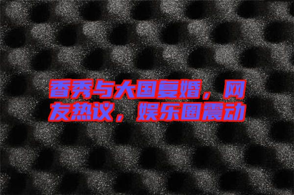香秀與大國復(fù)婚，網(wǎng)友熱議，娛樂圈震動(dòng)