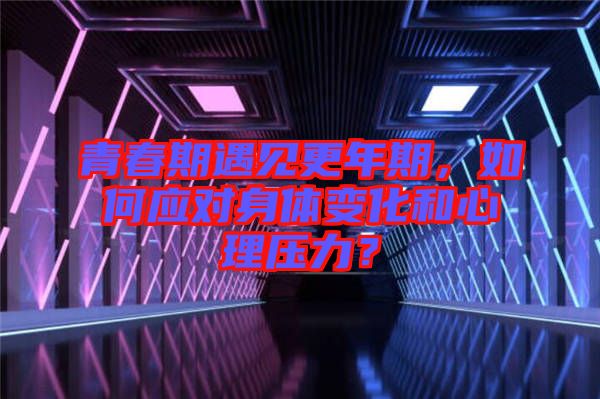 青春期遇見更年期，如何應(yīng)對(duì)身體變化和心理壓力？