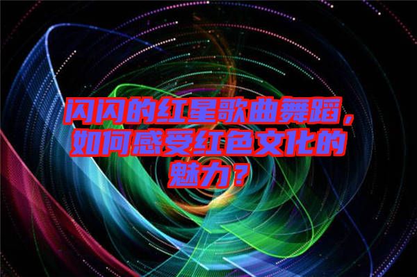 閃閃的紅星歌曲舞蹈，如何感受紅色文化的魅力？
