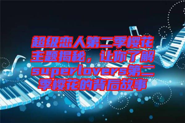 超級(jí)戀人第二季櫻花主題揭秘，讓你了解superlovers第二季櫻花的背后故事