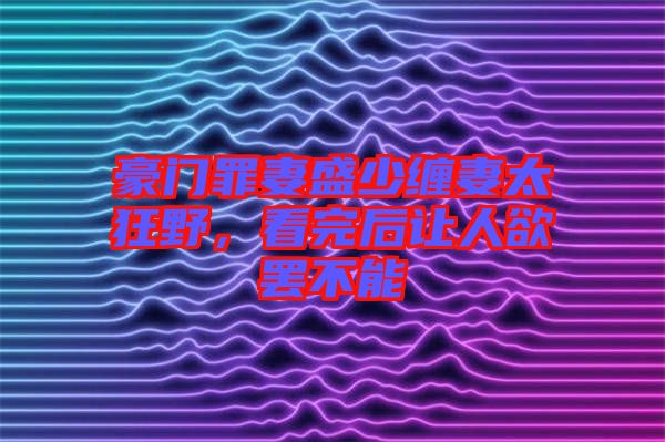 豪門罪妻盛少纏妻太狂野，看完后讓人欲罷不能