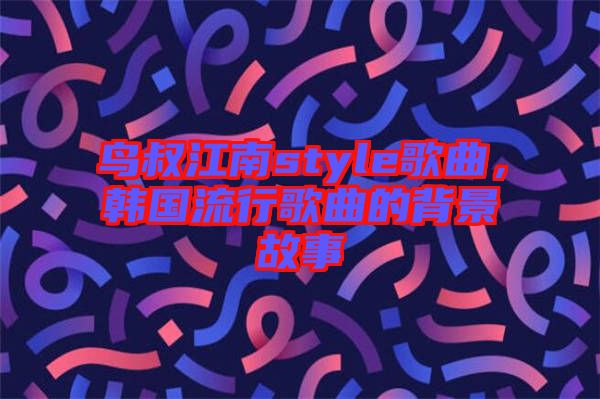 鳥(niǎo)叔江南style歌曲，韓國(guó)流行歌曲的背景故事
