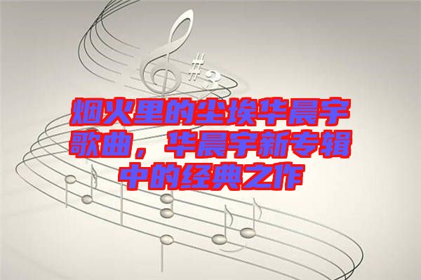 煙火里的塵埃華晨宇歌曲，華晨宇新專輯中的經(jīng)典之作