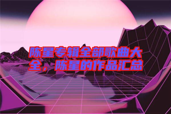 陳星專輯全部歌曲大全，陳星的作品匯總