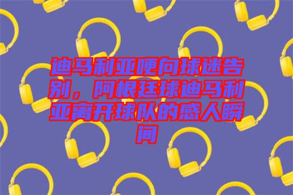 迪馬利亞哽向球迷告別，阿根廷球迪馬利亞離開球隊(duì)的感人瞬間