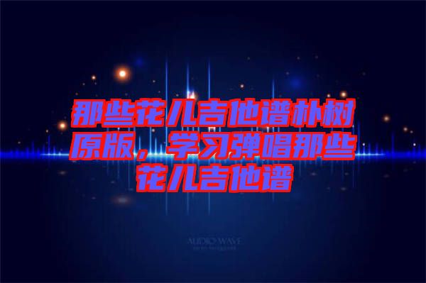 那些花兒吉他譜樸樹原版，學(xué)習(xí)彈唱那些花兒吉他譜