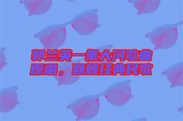 郭蘭英一條大河歌曲原唱，回顧經(jīng)典民歌