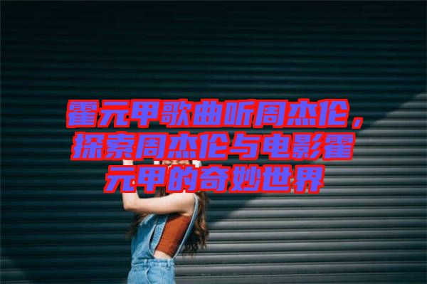 霍元甲歌曲聽周杰倫，探索周杰倫與電影霍元甲的奇妙世界