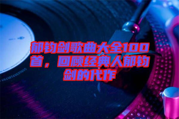 郁鈞劍歌曲大全100首，回顧經(jīng)典人郁鈞劍的代作