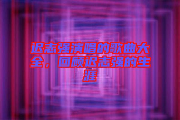 遲志強(qiáng)演唱的歌曲大全，回顧遲志強(qiáng)的生涯