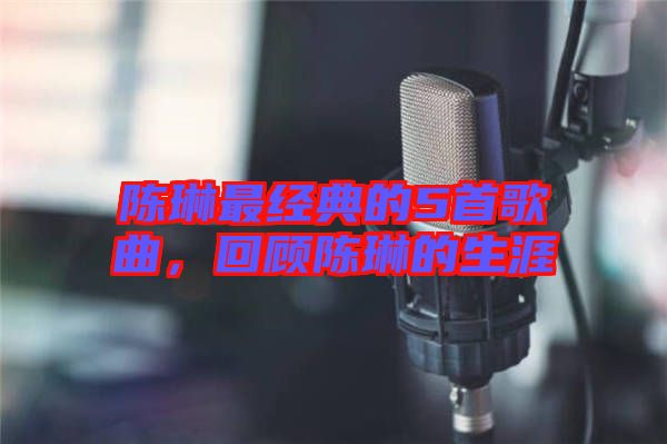 陳琳最經(jīng)典的5首歌曲，回顧陳琳的生涯