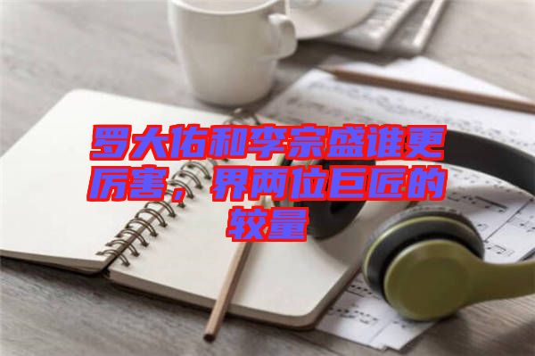 羅大佑和李宗盛誰更厲害，界兩位巨匠的較量