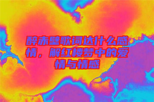 醉赤壁歌詞達(dá)什么感情，解紅樓夢(mèng)中的愛情與情感