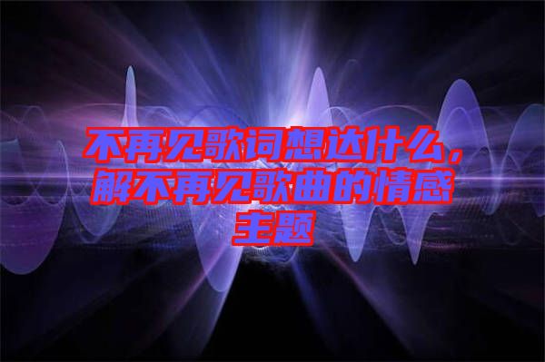 不再見歌詞想達什么，解不再見歌曲的情感主題