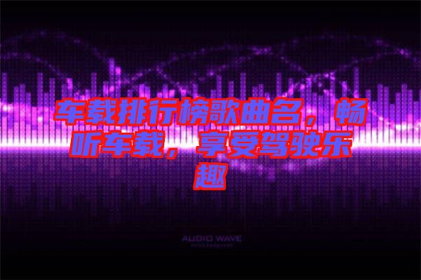 車(chē)載排行榜歌曲名，暢聽(tīng)車(chē)載，享受駕駛樂(lè)趣