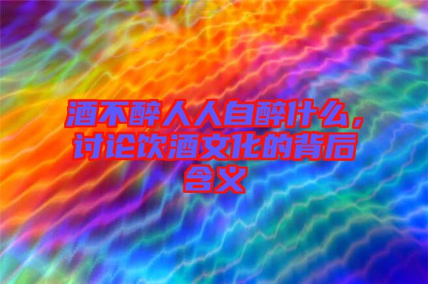 酒不醉人人自醉什么，討論飲酒文化的背后含義
