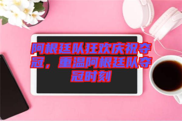 阿根廷隊狂歡慶祝奪冠，重溫阿根廷隊奪冠時刻