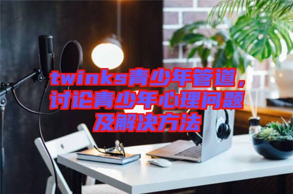 twinks青少年管道，討論青少年心理問題及解決方法