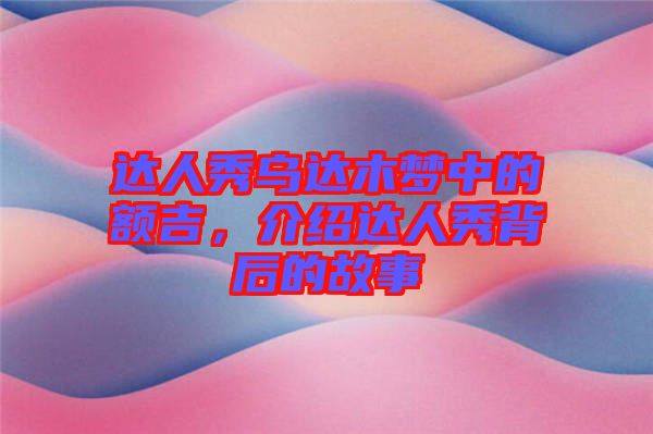 達人秀烏達木夢中的額吉，介紹達人秀背后的故事