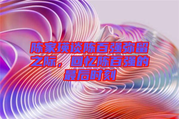 陳家瑛談陳百?gòu)?qiáng)彌留之際，回憶陳百?gòu)?qiáng)的最后時(shí)刻