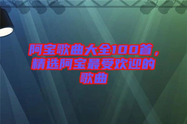 阿寶歌曲大全100首，精選阿寶最受歡迎的歌曲
