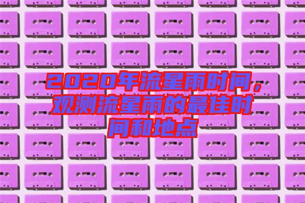 2020年流星雨時(shí)間，觀測流星雨的最佳時(shí)間和地點(diǎn)