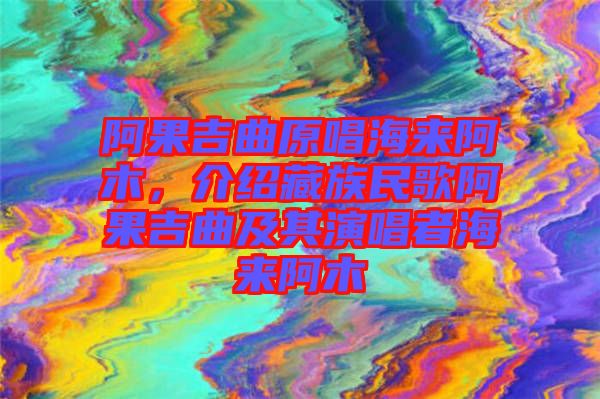 阿果吉曲原唱海來阿木，介紹藏族民歌阿果吉曲及其演唱者海來阿木