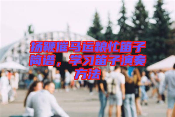 揚(yáng)鞭催馬運(yùn)糧忙笛子簡(jiǎn)譜，學(xué)習(xí)笛子演奏方法