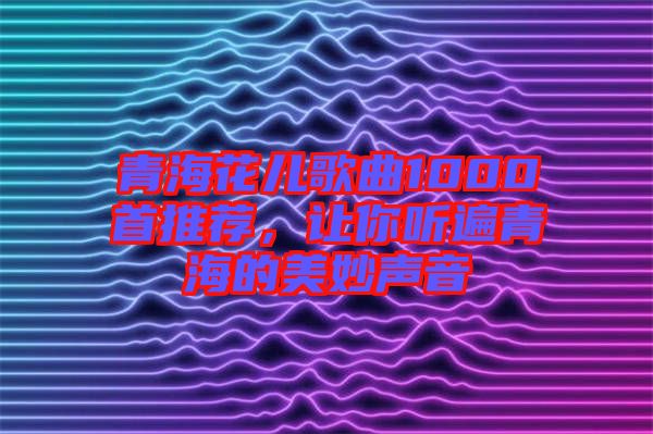 青海花兒歌曲1000首推薦，讓你聽遍青海的美妙聲音