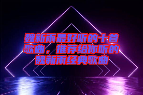 魏新雨最好聽(tīng)的十首歌曲，推薦給你聽(tīng)的魏新雨經(jīng)典歌曲