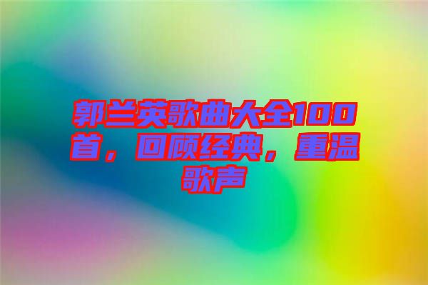 郭蘭英歌曲大全100首，回顧經(jīng)典，重溫歌聲