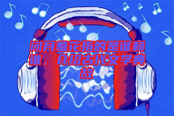 閉月羞花指的是誰(shuí)和誰(shuí)，介紹古代文學(xué)典故