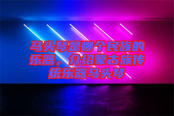 馬頭琴是哪個民族的樂器，介紹蒙古族傳統(tǒng)樂器馬頭琴