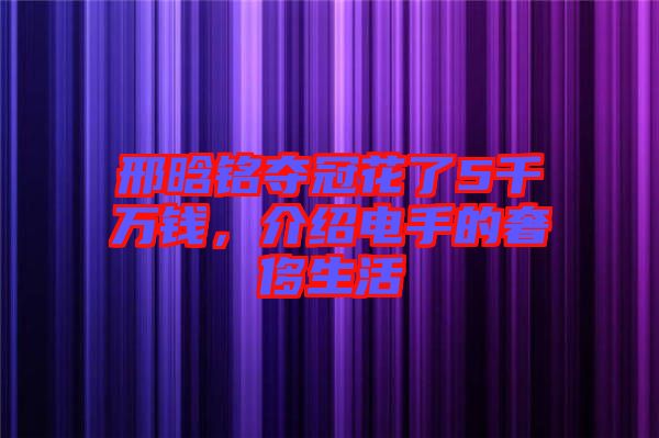 邢晗銘奪冠花了5千萬錢，介紹電手的奢侈生活