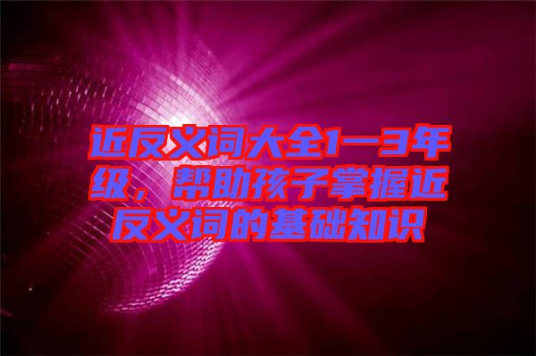 近反義詞大全1一3年級(jí)，幫助孩子掌握近反義詞的基礎(chǔ)知識(shí)